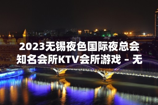 2023无锡夜色国际夜总会知名会所KTV会所游戏 – 无锡南长扬名街道KTV排名大全