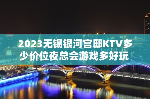 2023无锡银河宫邸KTV多少价位夜总会游戏多好玩 – 无锡江阴申港街道KTV排名大全