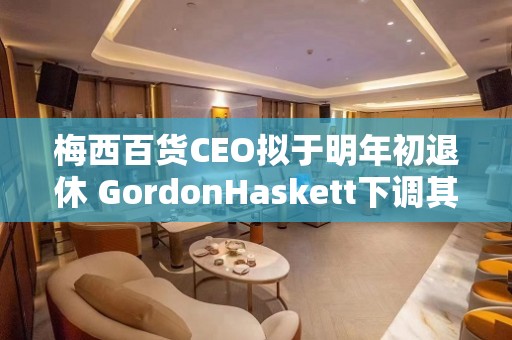 梅西百货CEO拟于明年初退休 GordonHaskett下调其评级至“持有”