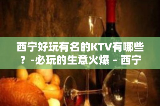 西宁好玩有名的KTV有哪些？-必玩的生意火爆 – 西宁城西KTV排名大全