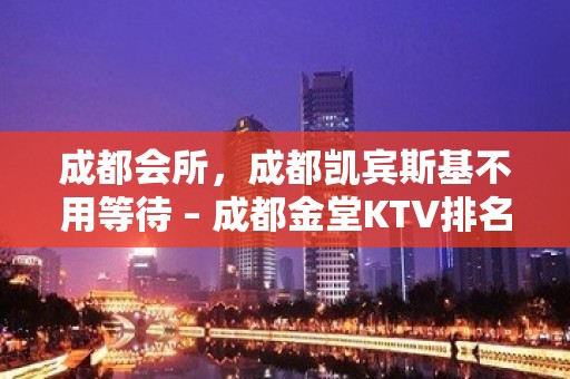 成都会所，成都凯宾斯基不用等待 – 成都金堂KTV排名大全