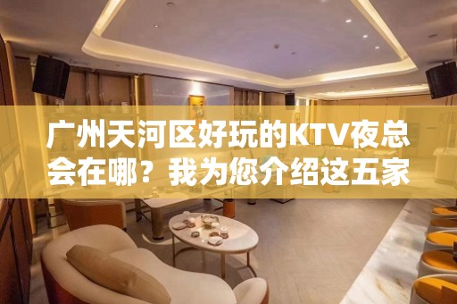 广州天河区好玩的KTV夜总会在哪？我为您介绍这五家 - 广州天河KTV大全 