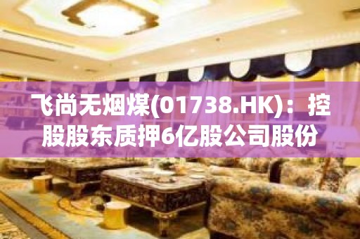 飞尚无烟煤(01738.HK)：控股股东质押6亿股公司股份