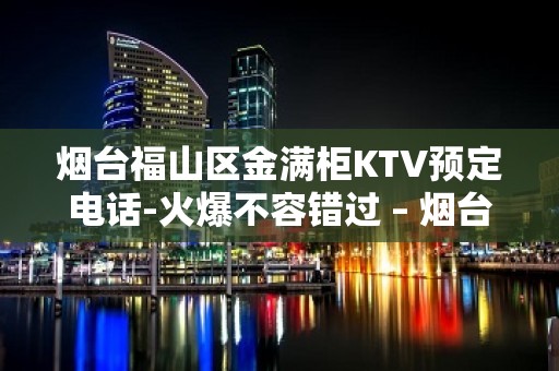 烟台福山区金满柜KTV预定电话-火爆不容错过 – 烟台福山KTV排名大全