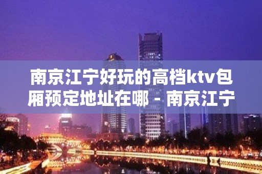 南京江宁好玩的高档ktv包厢预定地址在哪 - 南京江宁KTV大全 