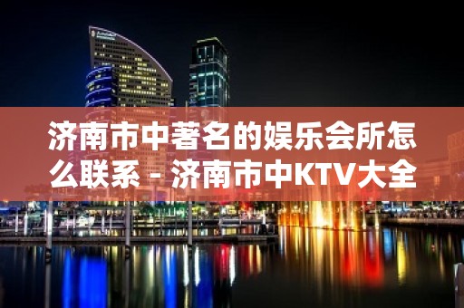 济南市中著名的娱乐会所怎么联系 - 济南市中KTV大全 