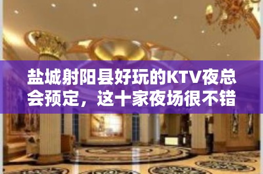 盐城射阳县好玩的KTV夜总会预定，这十家夜场很不错 - 盐城射阳KTV大全 