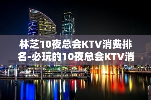 林芝10夜总会KTV消费排名-必玩的10夜总会KTV消费排名 – 嘉兴海宁KTV排名大全