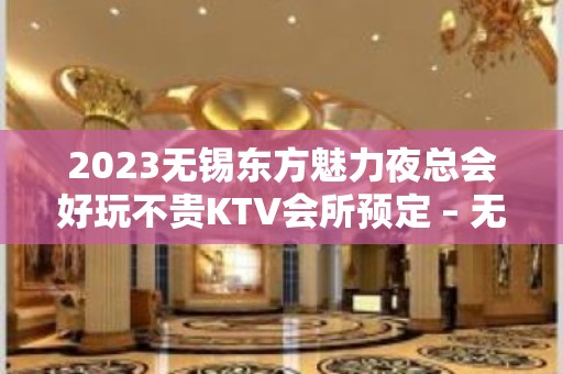 2023无锡东方魅力夜总会好玩不贵KTV会所预定 – 无锡江阴云亭镇KTV排名大全