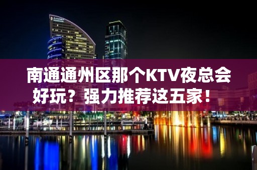 南通通州区那个KTV夜总会好玩？强力推荐这五家！ - 南通通州KTV大全 