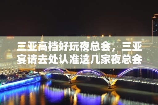 三亚高档好玩夜总会，三亚宴请去处认准这几家夜总会