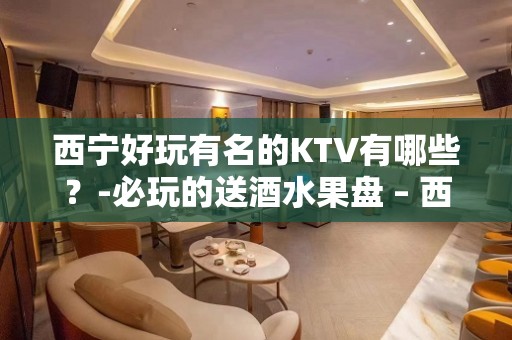 西宁好玩有名的KTV有哪些？-必玩的送酒水果盘 – 西宁城北KTV排名大全