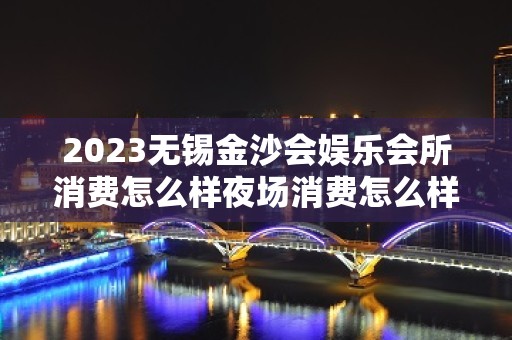 2023无锡金沙会娱乐会所消费怎么样夜场消费怎么样 – 无锡宜兴丁蜀镇KTV排名大全