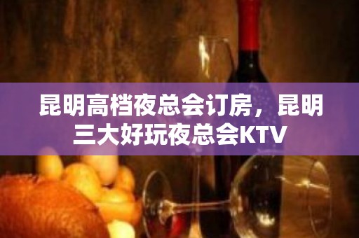 昆明高档夜总会订房，昆明三大好玩夜总会KTV