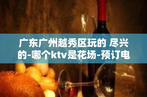 广东广州越秀区玩的 尽兴的-哪个ktv是花场-预订电话多少 – 广州天河KTV排名大全