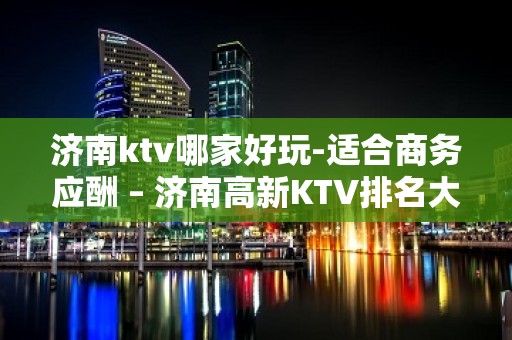 济南ktv哪家好玩-适合商务应酬 – 济南高新KTV排名大全