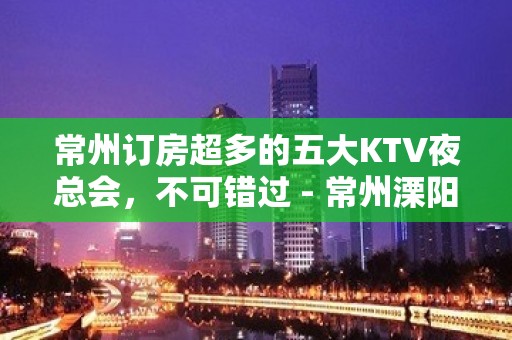 常州订房超多的五大KTV夜总会，不可错过 - 常州溧阳KTV大全 