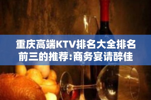 重庆高端KTV排名大全排名前三的推荐:商务宴请醉佳方案之一