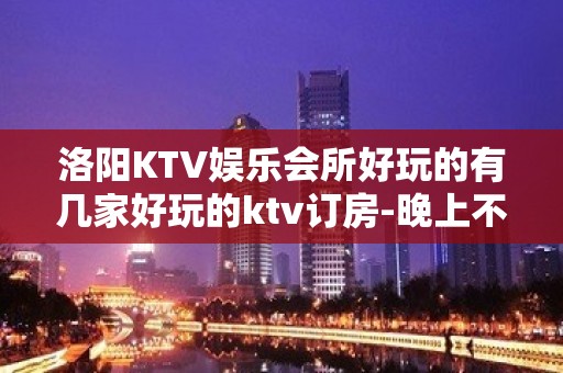 洛阳KTV娱乐会所好玩的有几家好玩的ktv订房-晚上不打烊 - 洛阳孟津KTV大全 