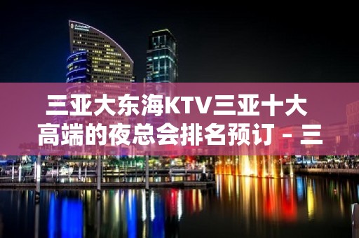 三亚大东海KTV三亚十大 高端的夜总会排名预订 – 三亚河西KTV排名大全