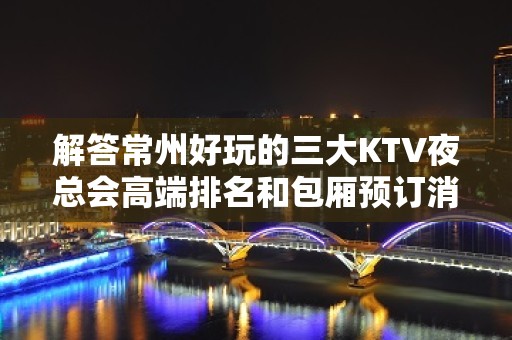 解答常州好玩的三大KTV夜总会高端排名和包厢预订消费