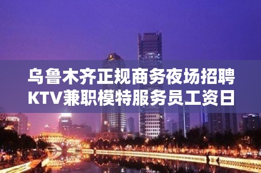 乌鲁木齐正规商务夜场招聘KTV兼职模特服务员工资日结