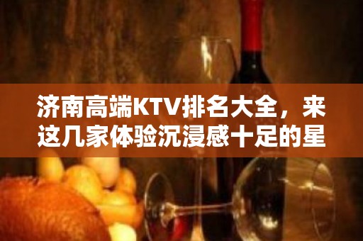 济南高端KTV排名大全，来这几家体验沉浸感十足的星聚会