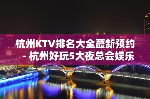 杭州KTV排名大全蕞新预约－杭州好玩5大夜总会娱乐场所