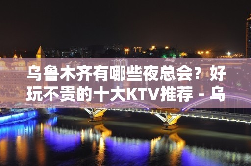 乌鲁木齐有哪些夜总会？好玩不贵的十大KTV推荐 - 乌鲁木齐天山KTV大全 