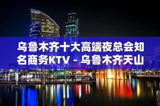 乌鲁木齐十大高端夜总会知名商务KTV - 乌鲁木齐天山KTV大全 