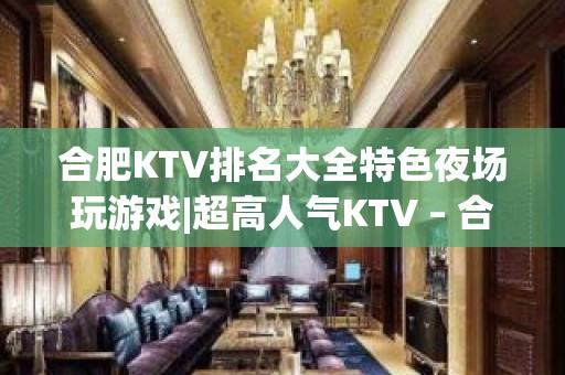 合肥KTV排名大全特色夜场玩游戏|超高人气KTV – 合肥政务文化新区KTV排名大全