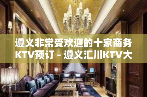 遵义非常受欢迎的十家商务KTV预订 - 遵义汇川KTV大全 