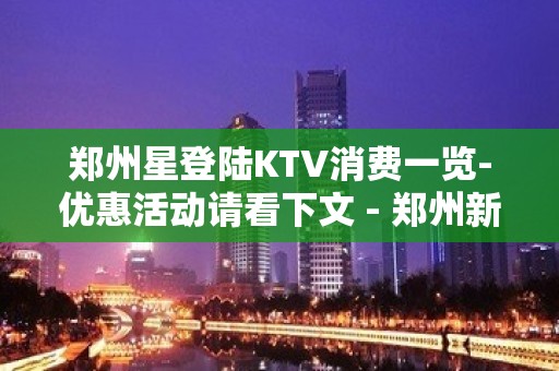 郑州星登陆KTV消费一览-优惠活动请看下文 - 郑州新郑KTV大全 