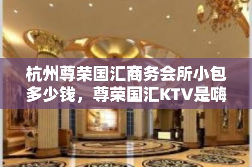 杭州尊荣国汇商务会所小包多少钱，尊荣国汇KTV是嗨场吗？