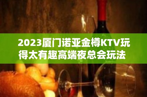 2023厦门诺亚金樽KTV玩得太有趣高端夜总会玩法 – 厦门翔安翔安周边KTV排名大全