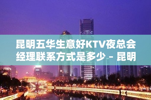 昆明五华生意好KTV夜总会经理联系方式是多少 – 昆明五华KTV排名大全