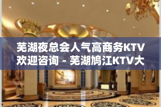 芜湖夜总会人气高商务KTV欢迎咨询 - 芜湖鸠江KTV大全 