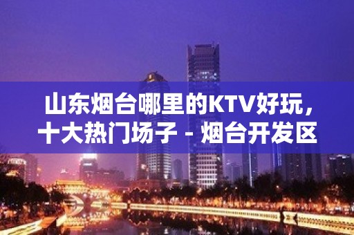 山东烟台哪里的KTV好玩，十大热门场子 - 烟台开发区KTV大全 