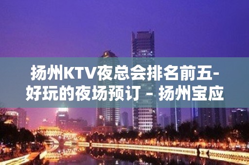 扬州KTV夜总会排名前五-好玩的夜场预订 – 扬州宝应KTV排名大全