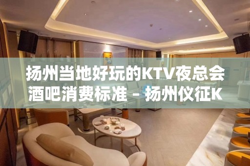 扬州当地好玩的KTV夜总会酒吧消费标准 – 扬州仪征KTV排名大全