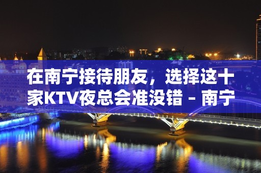 在南宁接待朋友，选择这十家KTV夜总会准没错 – 南宁青秀KTV排名大全