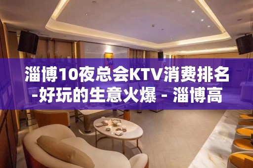 淄博10夜总会KTV消费排名-好玩的生意火爆 - 淄博高青KTV大全 