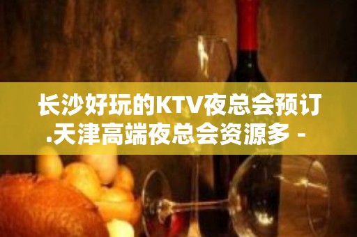 长沙好玩的KTV夜总会预订.天津高端夜总会资源多 - 长沙长沙KTV大全 