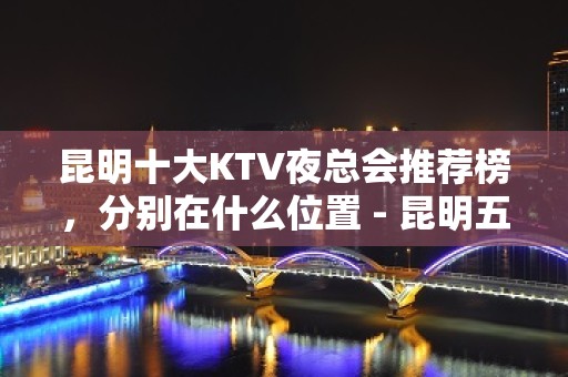 昆明十大KTV夜总会推荐榜，分别在什么位置 - 昆明五华KTV大全 