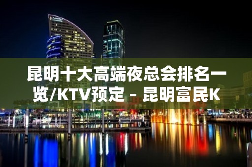 昆明十大高端夜总会排名一览/KTV预定 – 昆明富民KTV排名大全