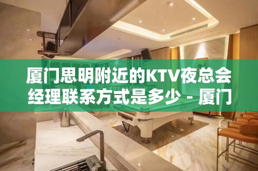 厦门思明附近的KTV夜总会经理联系方式是多少 - 厦门思明KTV大全 