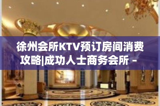 徐州会所KTV预订房间消费攻略|成功人士商务会所 – 徐州新城KTV排名大全