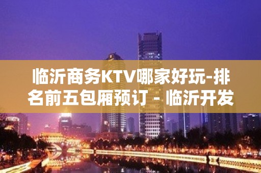 临沂商务KTV哪家好玩-排名前五包厢预订 - 临沂开发区KTV大全 