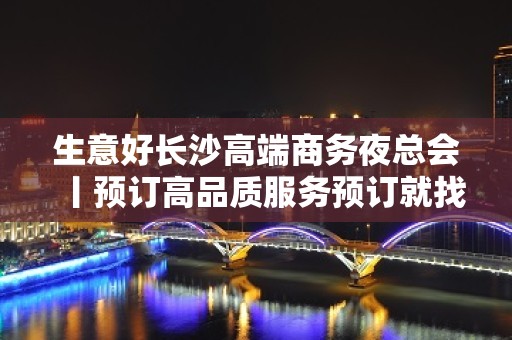 生意好长沙高端商务夜总会丨预订高品质服务预订就找我