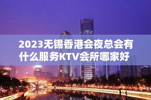 2023无锡香港会夜总会有什么服务KTV会所哪家好 – 无锡新区硕放KTV排名大全